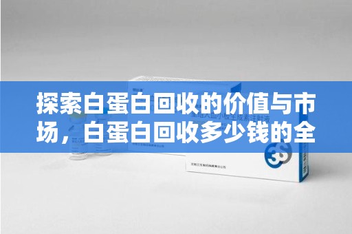 烟台探索白蛋白回收的价值与市场，白蛋白回收多少钱的全面解析