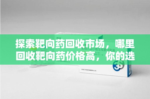 烟台探索靶向药回收市场，哪里回收靶向药价格高，你的选择至关重要