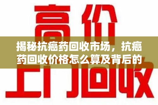 烟台揭秘抗癌药回收市场，抗癌药回收价格怎么算及背后的故事