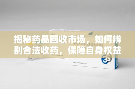 烟台揭秘药品回收市场，如何辨别合法收药，保障自身权益