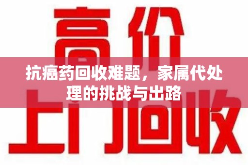 烟台抗癌药回收难题，家属代处理的挑战与出路