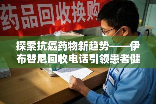 烟台探索抗癌药物新趋势——伊布替尼回收电话引领患者健康管理新篇章