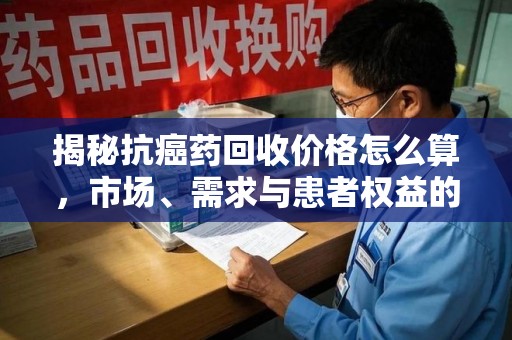 烟台揭秘抗癌药回收价格怎么算，市场、需求与患者权益的平衡之道