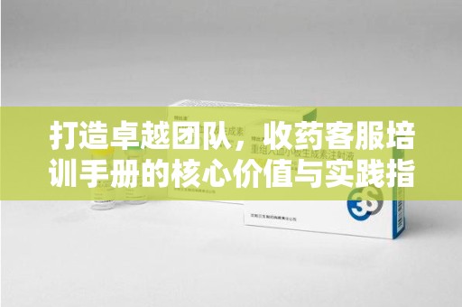 烟台打造卓越团队，收药客服培训手册的核心价值与实践指南