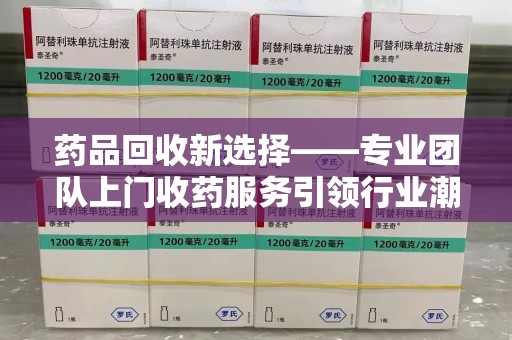 烟台药品回收新选择——专业团队上门收药服务引领行业潮流