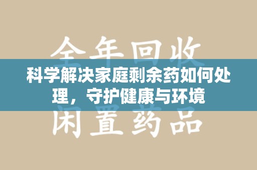 烟台科学解决家庭剩余药如何处理，守护健康与环境