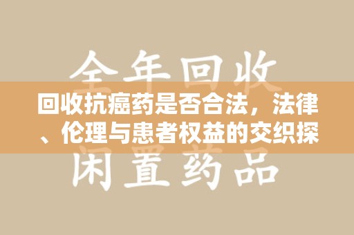 烟台回收抗癌药是否合法，法律、伦理与患者权益的交织探讨
