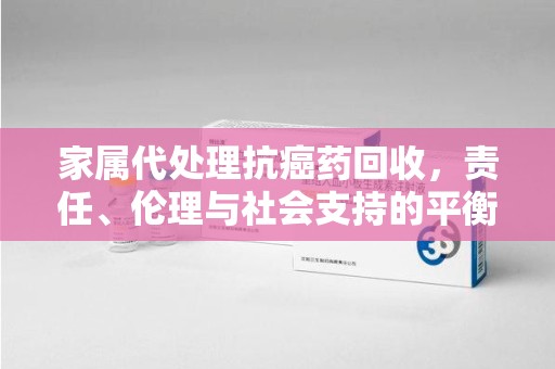 烟台家属代处理抗癌药回收，责任、伦理与社会支持的平衡