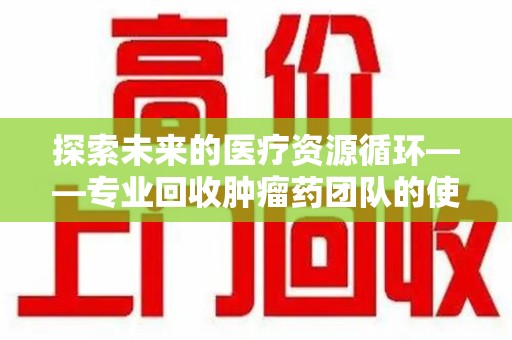 烟台探索未来的医疗资源循环——专业回收肿瘤药团队的使命与价值