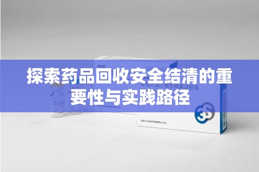 烟台探索药品回收安全结清的重要性与实践路径