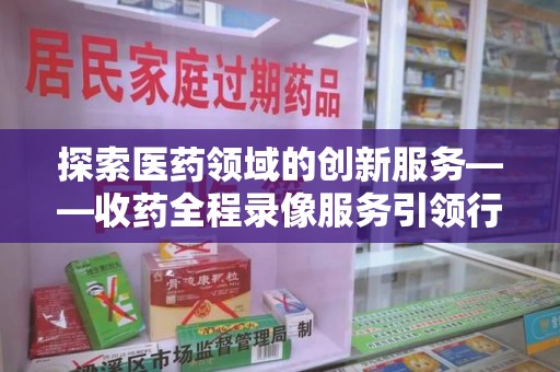 烟台探索医药领域的创新服务——收药全程录像服务引领行业新趋势