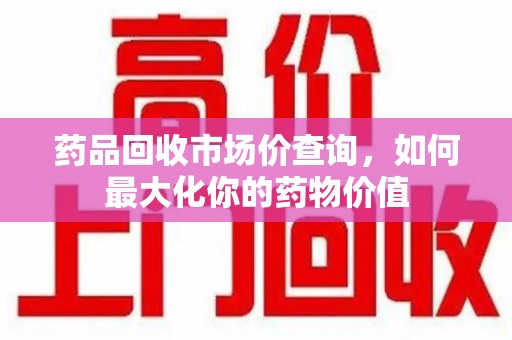 烟台药品回收市场价查询，如何最大化你的药物价值