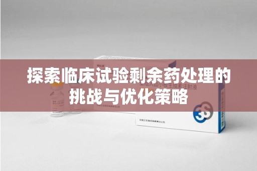 烟台探索临床试验剩余药处理的挑战与优化策略