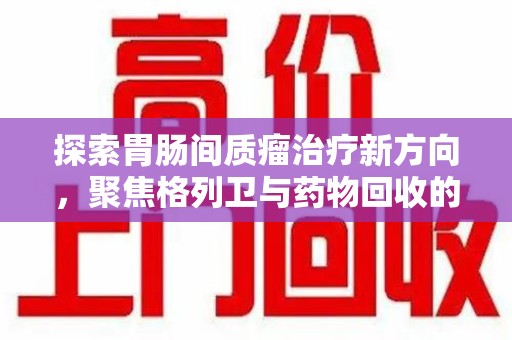 烟台探索胃肠间质瘤治疗新方向，聚焦格列卫与药物回收的未来