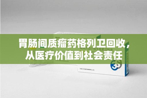 烟台胃肠间质瘤药格列卫回收，从医疗价值到社会责任
