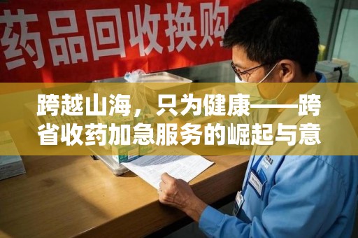 烟台跨越山海，只为健康——跨省收药加急服务的崛起与意义