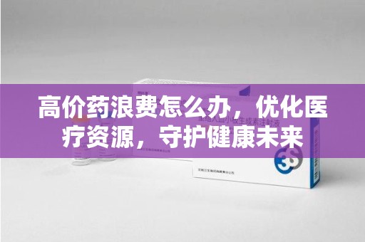 烟台高价药浪费怎么办，优化医疗资源，守护健康未来