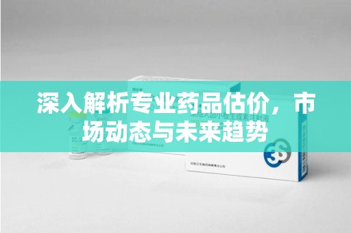 烟台深入解析专业药品估价，市场动态与未来趋势