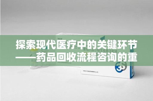 烟台探索现代医疗中的关键环节——药品回收流程咨询的重要性与实践