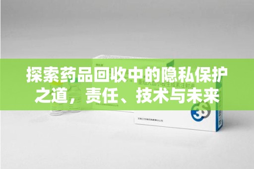 烟台探索药品回收中的隐私保护之道，责任、技术与未来